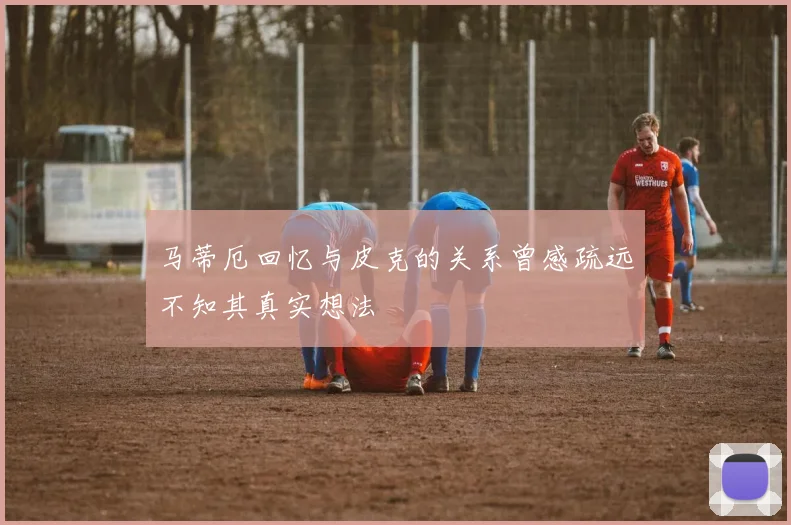 马蒂厄回忆与皮克的关系曾感疏远不知其真实想法