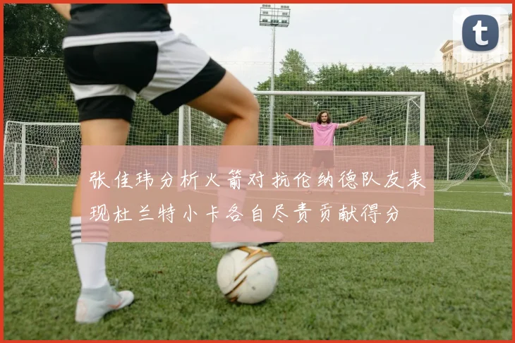 张佳玮分析火箭对抗伦纳德队友表现杜兰特小卡各自尽责贡献得分