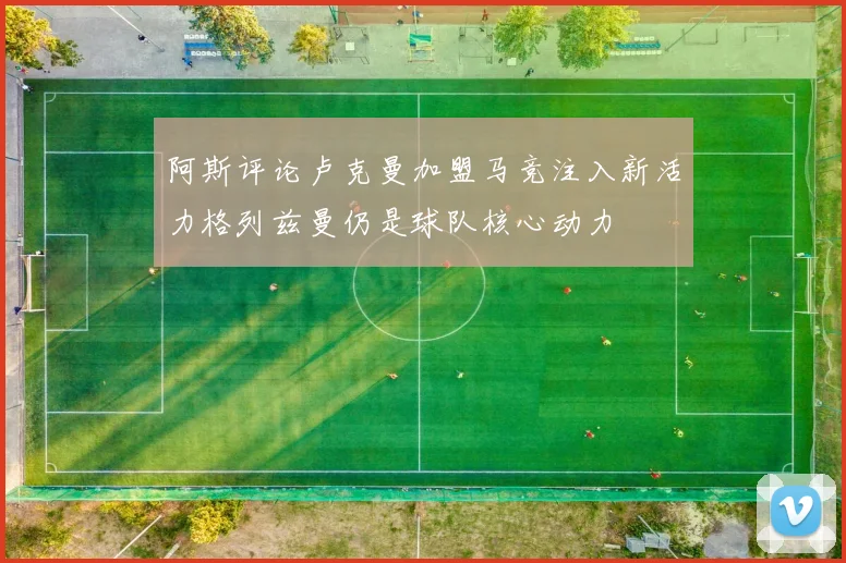 阿斯评论卢克曼加盟马竞注入新活力格列兹曼仍是球队核心动力