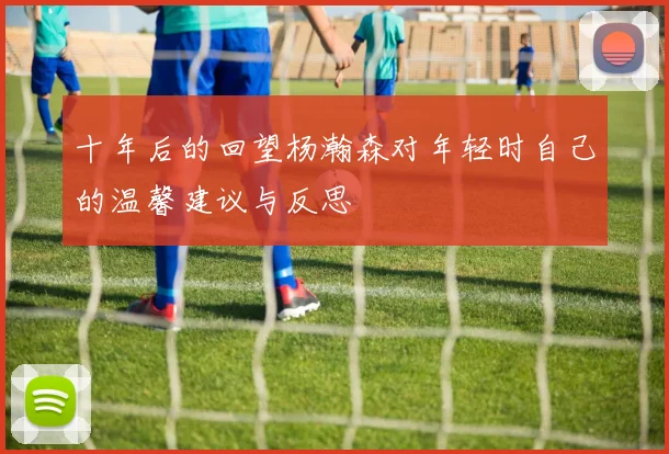 十年后的回望杨瀚森对年轻时自己的温馨建议与反思