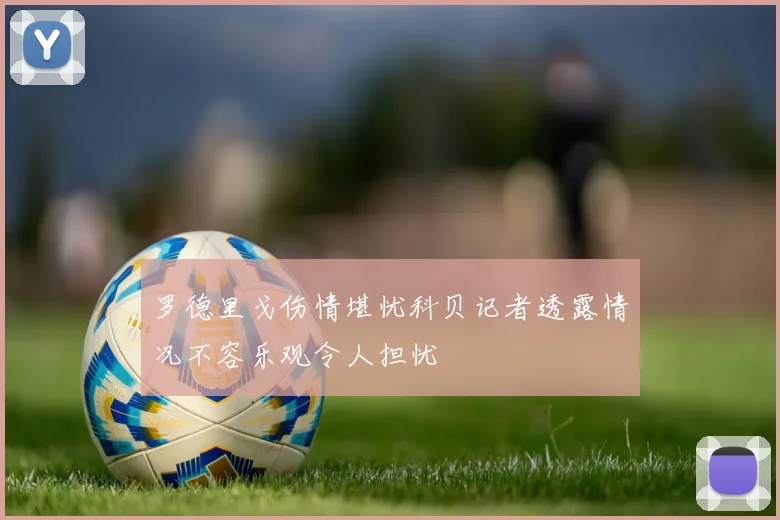 罗德里戈伤情堪忧科贝记者透露情况不容乐观令人担忧