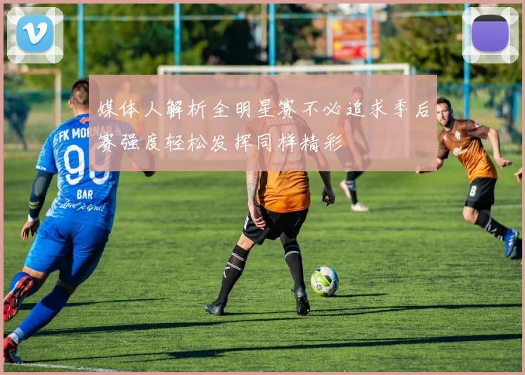 媒体人解析全明星赛不必追求季后赛强度轻松发挥同样精彩