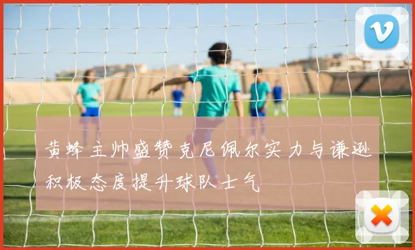黄蜂主帅盛赞克尼佩尔实力与谦逊积极态度提升球队士气