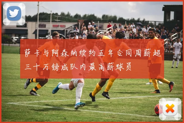 萨卡与阿森纳续约五年合同周薪超三十万镑成队内最高薪球员