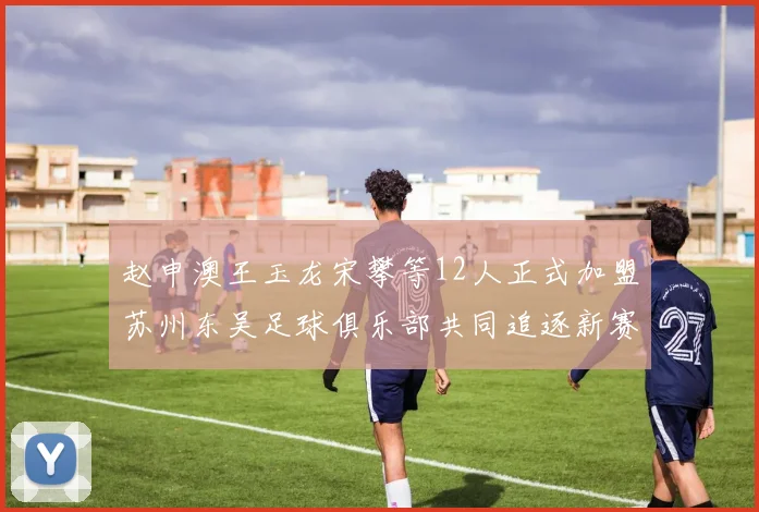 赵申澳王玉龙宋攀等12人正式加盟苏州东吴足球俱乐部共同追逐新赛季目标