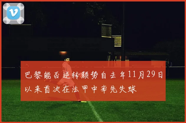 巴黎能否逆转颓势自去年11月29日以来首次在法甲中率先失球