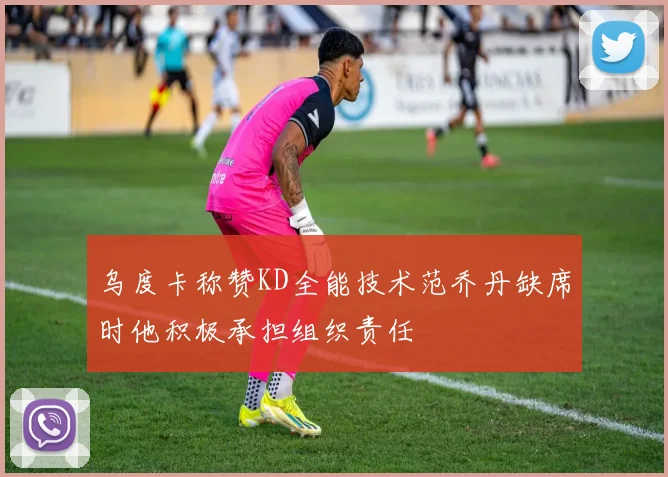 乌度卡称赞KD全能技术范乔丹缺席时他积极承担组织责任