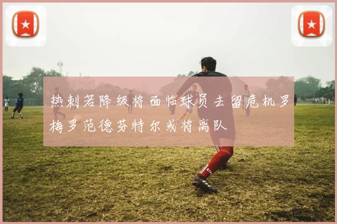 热刺若降级将面临球员去留危机罗梅罗范德芬特尔或将离队