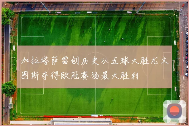 加拉塔萨雷创历史以五球大胜尤文图斯夺得欧冠赛场最大胜利