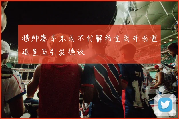 穆帅赛季末或不付解约金离开或重返皇马引发热议