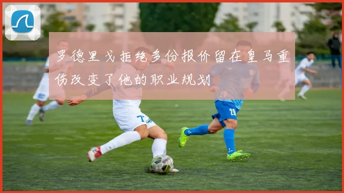 罗德里戈拒绝多份报价留在皇马重伤改变了他的职业规划