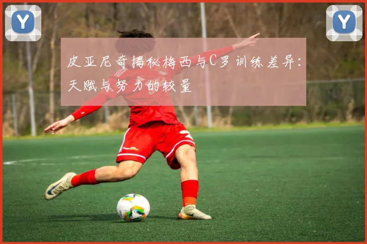 皮亚尼奇揭秘梅西与C罗训练差异：天赋与努力的较量