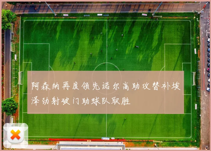 阿森纳再度领先诺尔高助攻替补埃泽劲射破门助球队取胜