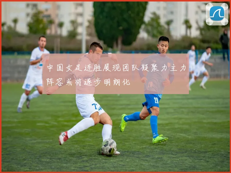 中国女足连胜展现团队凝聚力主力阵容或将逐步明朗化