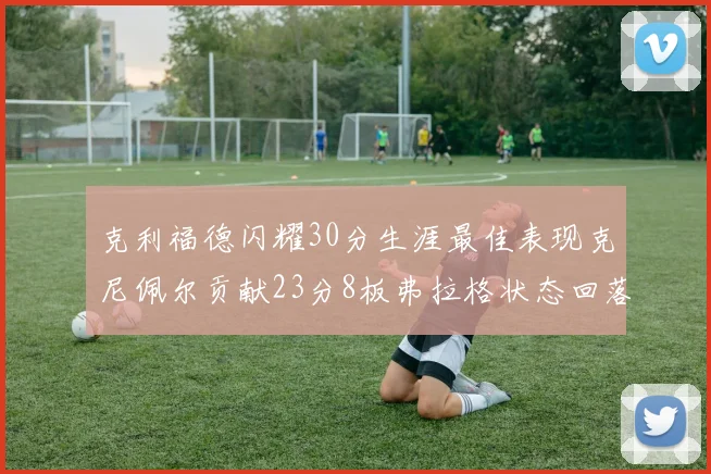 克利福德闪耀30分生涯最佳表现克尼佩尔贡献23分8板弗拉格状态回落仅得14分