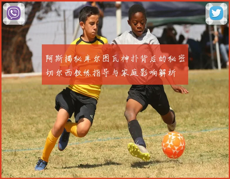阿斯揭秘库尔图瓦神扑背后的秘密切尔西教练指导与家庭影响解析