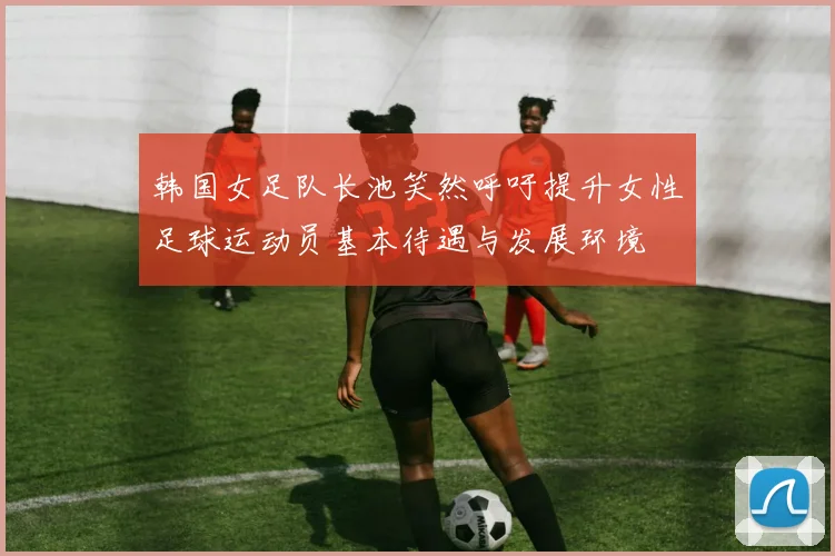 韩国女足队长池笑然呼吁提升女性足球运动员基本待遇与发展环境