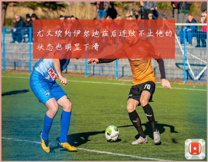尤文续约伊尔迪兹后连败不止他的状态也明显下滑