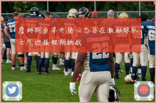 詹姆斯分享开场心态旨在激励球队士气迎接假期挑战