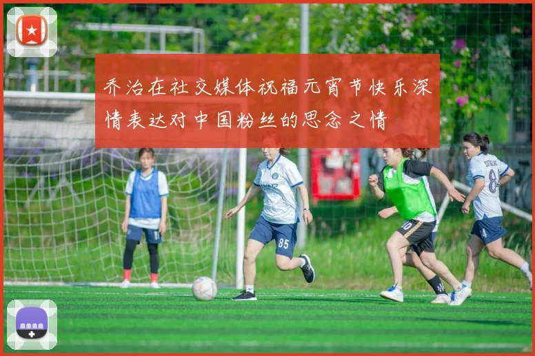 乔治在社交媒体祝福元宵节快乐深情表达对中国粉丝的思念之情